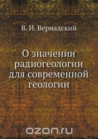 В. И. Вернадский / О значении радиогеологии для современной геологии / Воспроизведено в оригинальной авторской орфографии издания 1939 ...