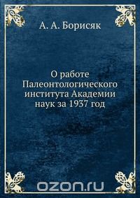 А.А. Борисяк / О работе Палеонтологического института Академии наук за 1937 год / Воспроизведено в оригинальной авторской орфографии издания 1937 ...