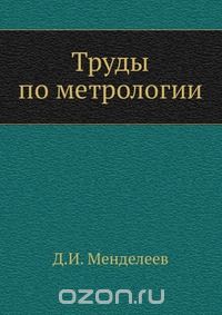 Д. И. Менделеев / Труды по метрологии / Воспроизведено в оригинальной авторской орфографии издания 1936 ...