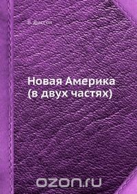 В. Диксон / Новая Америка (в двух частях) / Записки английского путешественника об Америке XIX столетия.Одной ...