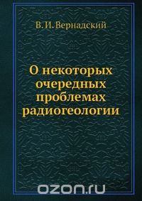 В. И. Вернадский / О некоторых очередных проблемах радиогеологии / Воспроизведено в оригинальной авторской орфографии издания 1935 ... В. И. Вернадский / О некоторых очередных проблемах радиогеологии / Воспроизведено в оригинальной авторской орфографии издания 1935 ...