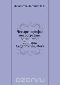 Ф.Ю. Левинсон-Лессинг / Четыре корифея петрографии. Вашингтон, Дюпарк, Седергольм, Фогт / Воспроизведено в оригинальной авторской орфографии издания 1935 ... Ф.Ю. Левинсон-Лессинг / Четыре корифея петрографии. Вашингтон, Дюпарк, Седергольм, Фогт / Воспроизведено в оригинальной авторской орфографии издания 1935 ...