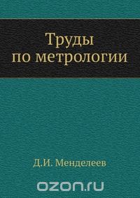 Д. И. Менделеев / Труды по метрологии / Воспроизведено в оригинальной авторской орфографии издания 1936 ... Д. И. Менделеев / Труды по метрологии / Воспроизведено в оригинальной авторской орфографии издания 1936 ...