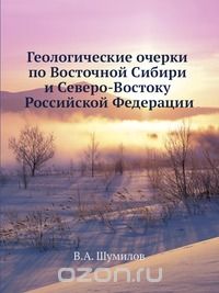 В.А. Шумилов / Геологические очерки по Восточной Сибири и Северо-Востоку Российской Федерации / В книге доступным языком, с использованием прилагаемого краткого ... В.А. Шумилов / Геологические очерки по Восточной Сибири и Северо-Востоку Российской Федерации / В книге доступным языком, с использованием прилагаемого краткого ...
